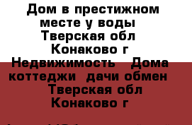 Дом в престижном месте у воды - Тверская обл., Конаково г. Недвижимость » Дома, коттеджи, дачи обмен   . Тверская обл.,Конаково г.